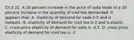 Ch.5 21. A 10 percent increase in the price of soda leads to a 20 percent increase in the quantity of iced tea demanded. It appears that: A. elasticity of demand for soda 0.5 and is inelastic. B. elasticity of demand for iced tea is 2 and is elastic. C. cross-price elasticity of demand for soda is -0.5. D. cross-price elasticity of demand for iced tea is -2