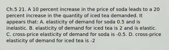 Ch.5 21. A 10 percent increase in the price of soda leads to a 20 percent increase in the quantity of iced tea demanded. It appears that: A. elasticity of demand for soda 0.5 and is inelastic. B. elasticity of demand for iced tea is 2 and is elastic. C. cross-price elasticity of demand for soda is -0.5. D. cross-price elasticity of demand for iced tea is -2