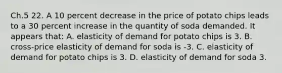 Ch.5 22. A 10 percent decrease in the price of potato chips leads to a 30 percent increase in the quantity of soda demanded. It appears that: A. elasticity of demand for potato chips is 3. B. cross-price elasticity of demand for soda is -3. C. elasticity of demand for potato chips is 3. D. elasticity of demand for soda 3.