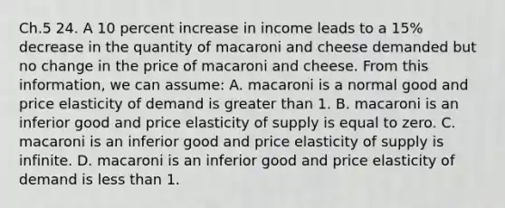 Ch.5 24. A 10 percent increase in income leads to a 15% decrease in the quantity of macaroni and cheese demanded but no change in the price of macaroni and cheese. From this information, we can assume: A. macaroni is a normal good and price elasticity of demand is greater than 1. B. macaroni is an inferior good and price elasticity of supply is equal to zero. C. macaroni is an inferior good and price elasticity of supply is infinite. D. macaroni is an inferior good and price elasticity of demand is less than 1.