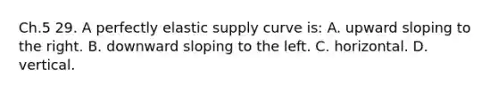 Ch.5 29. A perfectly elastic supply curve is: A. upward sloping to the right. B. downward sloping to the left. C. horizontal. D. vertical.