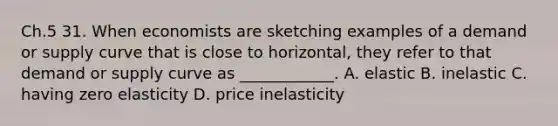 Ch.5 31. When economists are sketching examples of a demand or supply curve that is close to horizontal, they refer to that demand or supply curve as ____________. A. elastic B. inelastic C. having zero elasticity D. price inelasticity