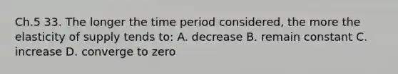 Ch.5 33. The longer the time period considered, the more the elasticity of supply tends to: A. decrease B. remain constant C. increase D. converge to zero