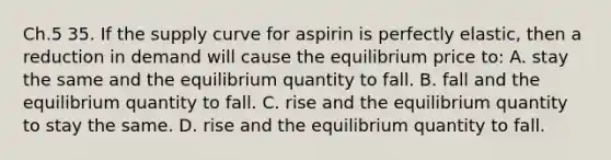 Ch.5 35. If the supply curve for aspirin is perfectly elastic, then a reduction in demand will cause the equilibrium price to: A. stay the same and the equilibrium quantity to fall. B. fall and the equilibrium quantity to fall. C. rise and the equilibrium quantity to stay the same. D. rise and the equilibrium quantity to fall.