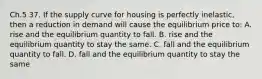 Ch.5 37. If the supply curve for housing is perfectly inelastic, then a reduction in demand will cause the equilibrium price to: A. rise and the equilibrium quantity to fall. B. rise and the equilibrium quantity to stay the same. C. fall and the equilibrium quantity to fall. D. fall and the equilibrium quantity to stay the same