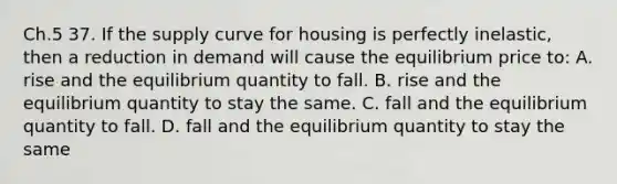 Ch.5 37. If the supply curve for housing is perfectly inelastic, then a reduction in demand will cause the equilibrium price to: A. rise and the equilibrium quantity to fall. B. rise and the equilibrium quantity to stay the same. C. fall and the equilibrium quantity to fall. D. fall and the equilibrium quantity to stay the same