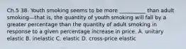 Ch.5 38. Youth smoking seems to be more __________ than adult smoking—that is, the quantity of youth smoking will fall by a greater percentage than the quantity of adult smoking in response to a given percentage increase in price. A. unitary elastic B. inelastic C. elastic D. cross-price elastic