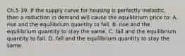 Ch.5 39. If the supply curve for housing is perfectly inelastic, then a reduction in demand will cause the equilibrium price to: A. rise and the equilibrium quantity to fall. B. rise and the equilibrium quantity to stay the same. C. fall and the equilibrium quantity to fall. D. fall and the equilibrium quantity to stay the same.