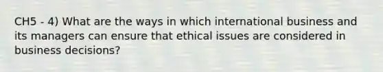 CH5 - 4) What are the ways in which international business and its managers can ensure that ethical issues are considered in business decisions?