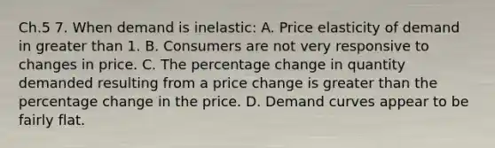 Ch.5 7. When demand is inelastic: A. Price elasticity of demand in greater than 1. B. Consumers are not very responsive to changes in price. C. The percentage change in quantity demanded resulting from a price change is greater than the percentage change in the price. D. Demand curves appear to be fairly flat.