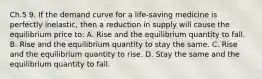 Ch.5 9. If the demand curve for a life-saving medicine is perfectly inelastic, then a reduction in supply will cause the equilibrium price to: A. Rise and the equilibrium quantity to fall. B. Rise and the equilibrium quantity to stay the same. C. Rise and the equilibrium quantity to rise. D. Stay the same and the equilibrium quantity to fall.