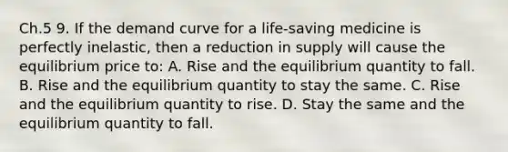 Ch.5 9. If the demand curve for a life-saving medicine is perfectly inelastic, then a reduction in supply will cause the equilibrium price to: A. Rise and the equilibrium quantity to fall. B. Rise and the equilibrium quantity to stay the same. C. Rise and the equilibrium quantity to rise. D. Stay the same and the equilibrium quantity to fall.