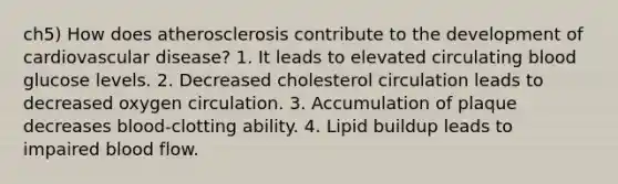 ch5) How does atherosclerosis contribute to the development of cardiovascular disease? 1. It leads to elevated circulating blood glucose levels. 2. Decreased cholesterol circulation leads to decreased oxygen circulation. 3. Accumulation of plaque decreases blood-clotting ability. 4. Lipid buildup leads to impaired blood flow.