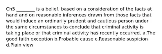 Ch5 ________ is a belief, based on a consideration of the facts at hand and on reasonable inferences drawn from those facts that would induce an ordinarily prudent and cautious person under the same circumstances to conclude that criminal activity is taking place or that criminal activity has recently occurred. a.The good faith exception b.Probable cause c.Reasonable suspicion d.Plain view