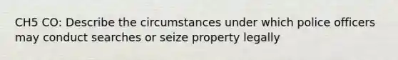 CH5 CO: Describe the circumstances under which police officers may conduct searches or seize property legally