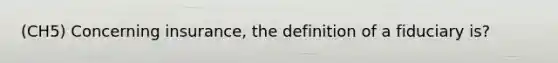 (CH5) Concerning insurance, the definition of a fiduciary is?