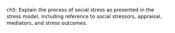 ch5: Explain the process of social stress as presented in the stress model, including reference to social stressors, appraisal, mediators, and stress outcomes.