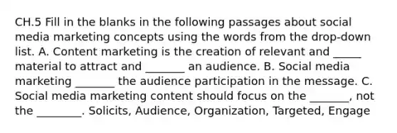 CH.5 Fill in the blanks in the following passages about social media marketing concepts using the words from the drop-down list. A. Content marketing is the creation of relevant and _____ material to attract and _______ an audience. B. Social media marketing _______ the audience participation in the message. C. Social media marketing content should focus on the _______, not the ________. Solicits, Audience, Organization, Targeted, Engage