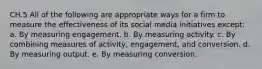 CH.5 All of the following are appropriate ways for a firm to measure the effectiveness of its social media initiatives except: a. By measuring engagement. b. By measuring activity. c. By combining measures of activity, engagement, and conversion. d. By measuring output. e. By measuring conversion.