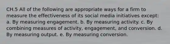 CH.5 All of the following are appropriate ways for a firm to measure the effectiveness of its social media initiatives except: a. By measuring engagement. b. By measuring activity. c. By combining measures of activity, engagement, and conversion. d. By measuring output. e. By measuring conversion.