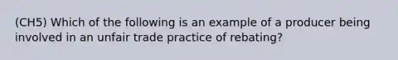 (CH5) Which of the following is an example of a producer being involved in an unfair trade practice of rebating?