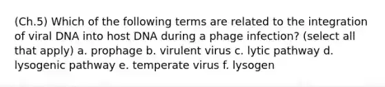 (Ch.5) Which of the following terms are related to the integration of viral DNA into host DNA during a phage infection? (select all that apply) a. prophage b. virulent virus c. lytic pathway d. lysogenic pathway e. temperate virus f. lysogen