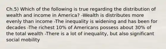 Ch.5) Which of the following is true regarding the distribution of wealth and income in America? -Wealth is distributes more evenly than income -The inequality is widening and has been for decades -The richest 10% of Americans possess about 30% of the total wealth -There is a lot of inequality, but also significant social mobility