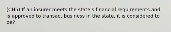 (CH5) If an insurer meets the state's financial requirements and is approved to transact business in the state, it is considered to be?