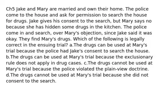 Ch5 Jake and Mary are married and own their home. The police come to the house and ask for permission to search the house for drugs. Jake gives his consent to the search, but Mary says no because she has hidden some drugs in the kitchen. The police come in and search, over Mary's objection, since Jake said it was okay. They find Mary's drugs. Which of the following is legally correct in the ensuing trial? a.The drugs can be used at Mary's trial because the police had Jake's consent to search the house. b.The drugs can be used at Mary's trial because the exclusionary rule does not apply in drug cases. c.The drugs cannot be used at Mary's trial because the police violated the plain-view doctrine. d.The drugs cannot be used at Mary's trial because she did not consent to the search.