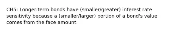 CH5: Longer-term bonds have (smaller/greater) interest rate sensitivity because a (smaller/larger) portion of a bond's value comes from the face amount.