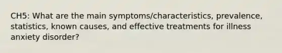 CH5: What are the main symptoms/characteristics, prevalence, statistics, known causes, and effective treatments for illness anxiety disorder?