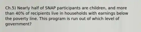 Ch.5) Nearly half of SNAP participants are children, and more than 40% of recipients live in households with earnings below the poverty line. This program is run out of which level of government?