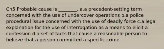 Ch5 Probable cause is ________. a.a precedent-setting term concerned with the use of undercover operations b.a police procedural issue concerned with the use of deadly force c.a legal explanation for the use of interrogation as a means to elicit a confession d.a set of facts that cause a reasonable person to believe that a person committed a specific crime