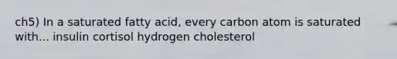 ch5) In a saturated fatty acid, every carbon atom is saturated with... insulin cortisol hydrogen cholesterol