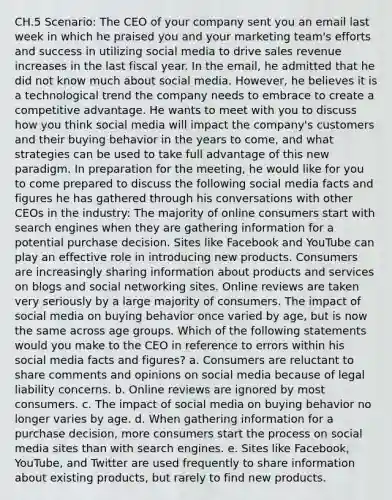 CH.5 Scenario: The CEO of your company sent you an email last week in which he praised you and your marketing team's efforts and success in utilizing social media to drive sales revenue increases in the last fiscal year. In the email, he admitted that he did not know much about social media. However, he believes it is a technological trend the company needs to embrace to create a competitive advantage. He wants to meet with you to discuss how you think social media will impact the company's customers and their buying behavior in the years to come, and what strategies can be used to take full advantage of this new paradigm. In preparation for the meeting, he would like for you to come prepared to discuss the following social media facts and figures he has gathered through his conversations with other CEOs in the industry: The majority of online consumers start with search engines when they are gathering information for a potential purchase decision. Sites like Facebook and YouTube can play an effective role in introducing new products. Consumers are increasingly sharing information about products and services on blogs and social networking sites. Online reviews are taken very seriously by a large majority of consumers. The impact of social media on buying behavior once varied by age, but is now the same across age groups. Which of the following statements would you make to the CEO in reference to errors within his social media facts and figures? a. Consumers are reluctant to share comments and opinions on social media because of legal liability concerns. b. Online reviews are ignored by most consumers. c. The impact of social media on buying behavior no longer varies by age. d. When gathering information for a purchase decision, more consumers start the process on social media sites than with search engines. e. Sites like Facebook, YouTube, and Twitter are used frequently to share information about existing products, but rarely to find new products.