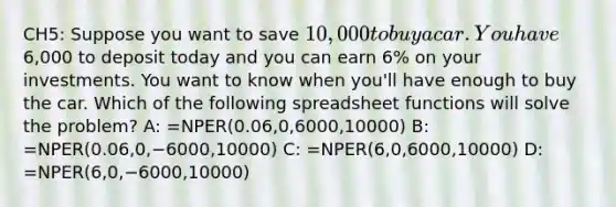 CH5: Suppose you want to save 10,000 to buy a car. You have6,000 to deposit today and you can earn 6% on your investments. You want to know when you'll have enough to buy the car. Which of the following spreadsheet functions will solve the problem? A: =NPER(0.06,0,6000,10000) B: =NPER(0.06,0,−6000,10000) C: =NPER(6,0,6000,10000) D: =NPER(6,0,−6000,10000)