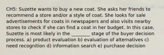 CH5: Suzette wants to buy a new coat. She asks her friends to recommend a store and/or a style of coat. She looks for sale advertisements for coats in newspapers and also visits nearby stores to check if she can find a coat in her budget. In this case, Suzette is most likely in the ________ stage of the buyer decision process. a) product evaluation b) evaluation of alternatives c) need recognition d) information search e) purchase decision