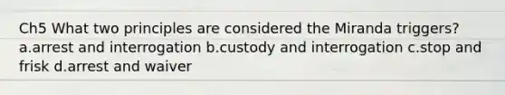 Ch5 What two principles are considered the Miranda triggers? a.arrest and interrogation b.custody and interrogation c.stop and frisk d.arrest and waiver