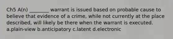 Ch5 A(n) ________ warrant is issued based on probable cause to believe that evidence of a crime, while not currently at the place described, will likely be there when the warrant is executed. a.plain-view b.anticipatory c.latent d.electronic