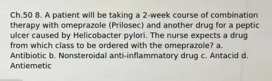 Ch.50 8. A patient will be taking a 2-week course of combination therapy with omeprazole (Prilosec) and another drug for a peptic ulcer caused by Helicobacter pylori. The nurse expects a drug from which class to be ordered with the omeprazole? a. Antibiotic b. Nonsteroidal anti-inflammatory drug c. Antacid d. Antiemetic