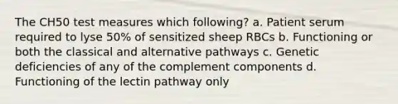 The CH50 test measures which following? a. Patient serum required to lyse 50% of sensitized sheep RBCs b. Functioning or both the classical and alternative pathways c. Genetic deficiencies of any of the complement components d. Functioning of the lectin pathway only