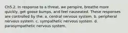 Ch5.2. In response to a threat, we perspire, breathe more quickly, get goose bumps, and feel nauseated. These responses are controlled by the: a. central nervous system. b. peripheral nervous system. c. sympathetic nervous system. d. parasympathetic nervous system.