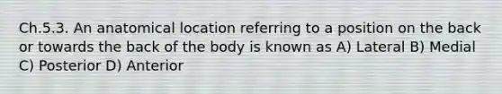 Ch.5.3. An anatomical location referring to a position on the back or towards the back of the body is known as A) Lateral B) Medial C) Posterior D) Anterior