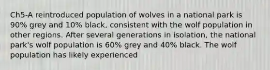 Ch5-A reintroduced population of wolves in a national park is 90% grey and 10% black, consistent with the wolf population in other regions. After several generations in isolation, the national park's wolf population is 60% grey and 40% black. The wolf population has likely experienced