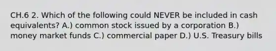 CH.6 2. Which of the following could NEVER be included in cash equivalents? A.) <a href='https://www.questionai.com/knowledge/kl4oZmEKZC-common-stock' class='anchor-knowledge'>common stock</a> issued by a corporation B.) <a href='https://www.questionai.com/knowledge/kPwA24G98m-money-market' class='anchor-knowledge'>money market</a> funds C.) <a href='https://www.questionai.com/knowledge/khK2QVugJi-commercial-paper' class='anchor-knowledge'>commercial paper</a> D.) U.S. Treasury bills