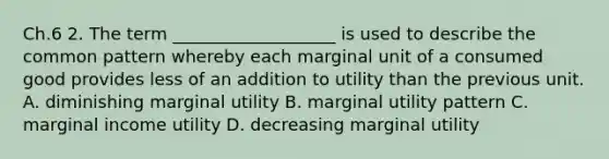 Ch.6 2. The term ___________________ is used to describe the common pattern whereby each marginal unit of a consumed good provides less of an addition to utility than the previous unit. A. diminishing marginal utility B. marginal utility pattern C. marginal income utility D. decreasing marginal utility