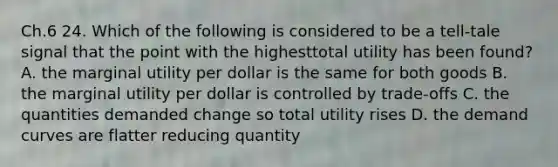 Ch.6 24. Which of the following is considered to be a tell-tale signal that the point with the highesttotal utility has been found? A. the marginal utility per dollar is the same for both goods B. the marginal utility per dollar is controlled by trade-offs C. the quantities demanded change so total utility rises D. the demand curves are flatter reducing quantity