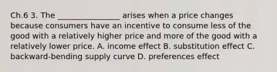 Ch.6 3. The ________________ arises when a price changes because consumers have an incentive to consume less of the good with a relatively higher price and more of the good with a relatively lower price. A. income effect B. substitution effect C. backward-bending supply curve D. preferences effect