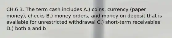 CH.6 3. The term cash includes A.) coins, currency (paper money), checks B.) money orders, and money on deposit that is available for unrestricted withdrawal C.) short-term receivables D.) both a and b