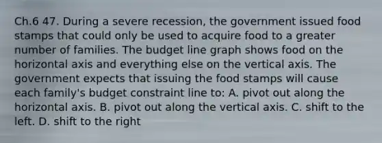 Ch.6 47. During a severe recession, the government issued food stamps that could only be used to acquire food to a greater number of families. The budget line graph shows food on the horizontal axis and everything else on the vertical axis. The government expects that issuing the food stamps will cause each family's budget constraint line to: A. pivot out along the horizontal axis. B. pivot out along the vertical axis. C. shift to the left. D. shift to the right